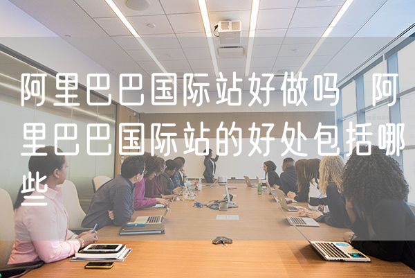 阿里巴巴国际站好做吗  阿里巴巴国际站的好处包括哪些