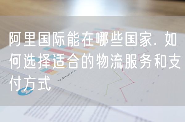 阿里国际能在哪些国家. 如何选择适合的物流服务和支付方式