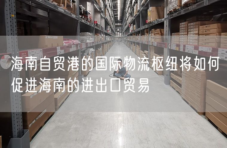 海南自贸港的国际物流枢纽将如何促进海南的进出口贸易