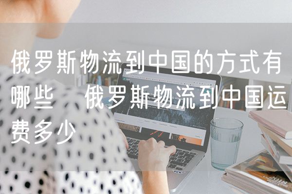 俄罗斯物流到中国的方式有哪些   俄罗斯物流到中国运费多少