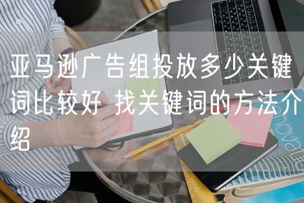 亚马逊广告组投放多少关键词比较好 找关键词的方法介绍