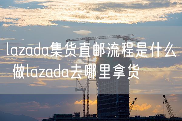 lazada集货直邮流程是什么 做lazada去哪里拿货
