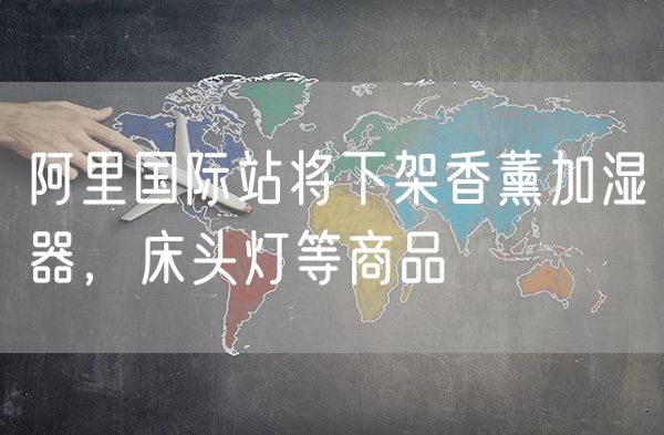 阿里国际站将下架香薰加湿器，床头灯等商品
