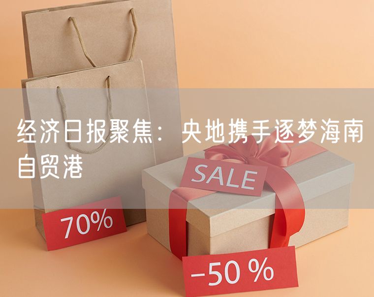 经济日报聚焦：央地携手逐梦海南自贸港