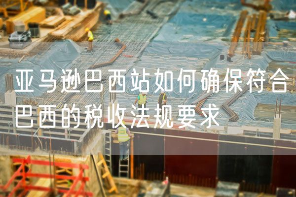 亚马逊巴西站如何确保符合巴西的税收法规要求