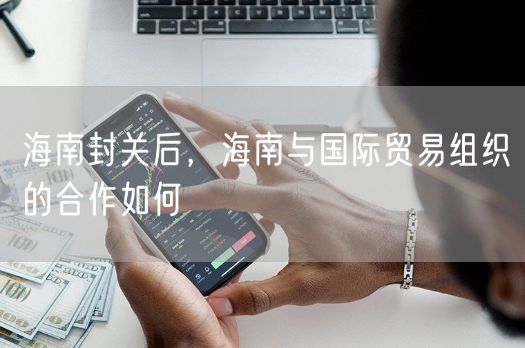 海南封关后，海南与国际贸易组织的合作如何