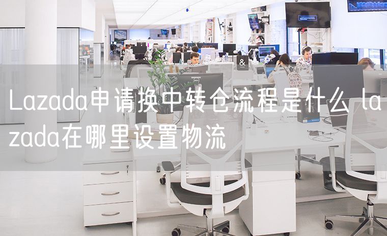 Lazada申请换中转仓流程是什么 lazada在哪里设置物流