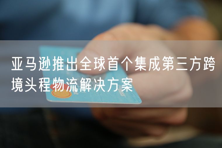 亚马逊推出全球首个集成第三方跨境头程物流解决方案