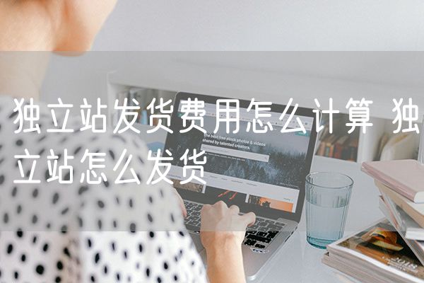 独立站发货费用怎么计算 独立站怎么发货