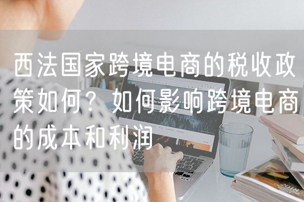 西法国家跨境电商的税收政策如何？如何影响跨境电商的成本和利润