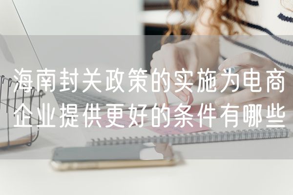 海南封关政策的实施为电商企业提供更好的条件有哪些