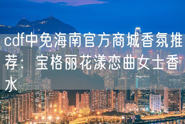 cdf中免海南官方商城香氛推荐：宝格丽花漾恋曲女士香水