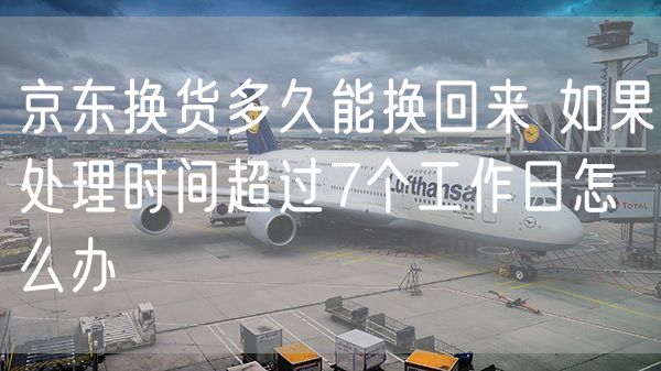 京东换货多久能换回来 如果处理时间超过7个工作日怎么办