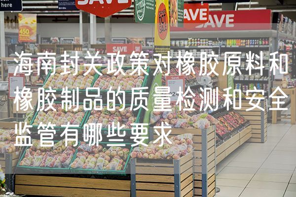 海南封关政策对橡胶原料和橡胶制品的质量检测和安全监管有哪些要求