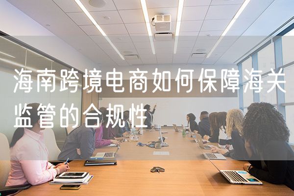 海南跨境电商如何保障海关监管的合规性