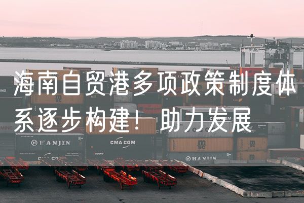 海南自贸港多项政策制度体系逐步构建！助力发展