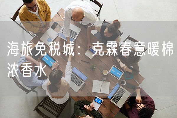 海旅免税城新品推荐：克霖春意暖棉浓香水
