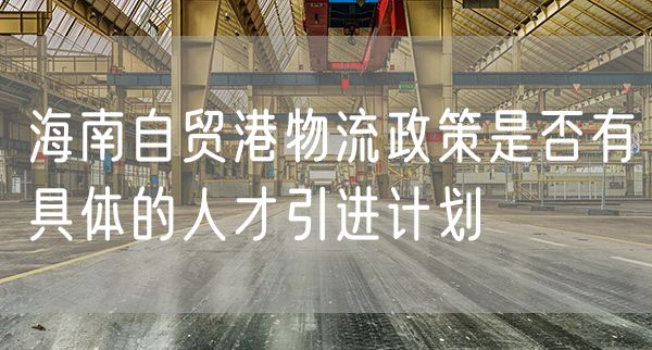 海南自贸港物流政策是否有具体的人才引进计划