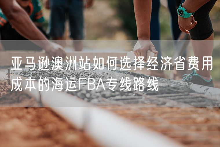 亚马逊澳洲站如何选择经济省费用成本的海运FBA专线路线