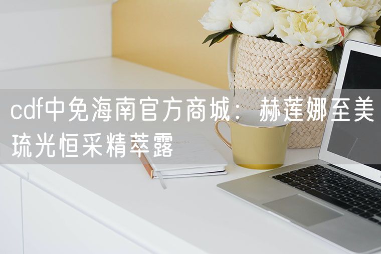cdf中免海南官方商城：赫莲娜至美琉光恒采精萃露
