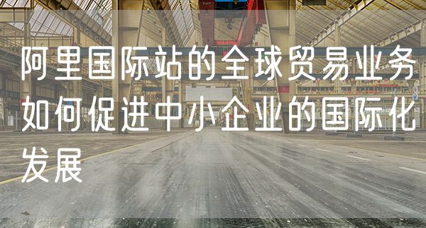 阿里国际站的全球贸易业务如何促进中小企业的国际化发展