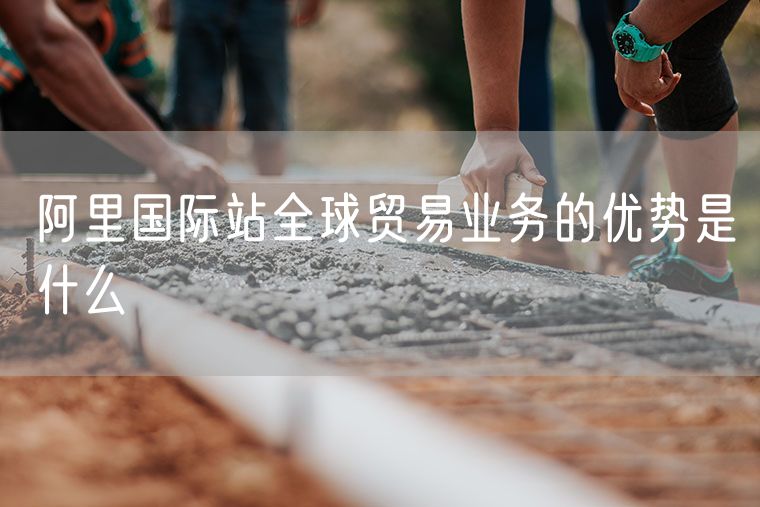 阿里国际站全球贸易业务的优势是什么