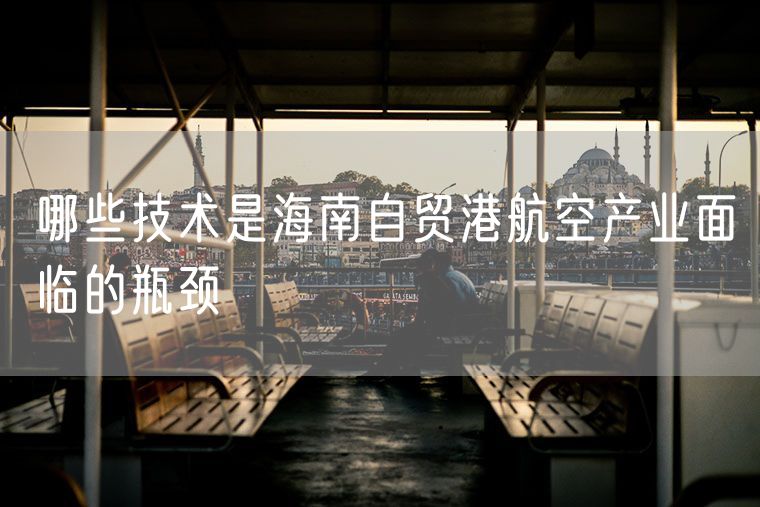 哪些技术是海南自贸港航空产业面临的瓶颈