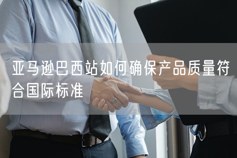 亚马逊巴西站如何确保产品质量符合国际标准