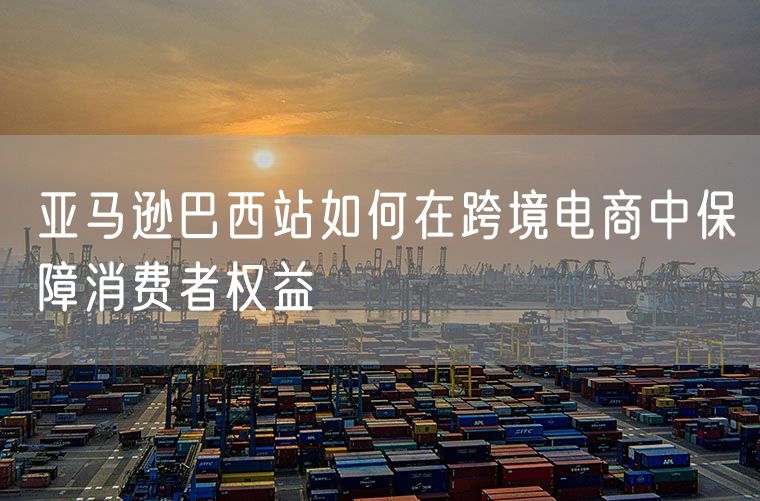 亚马逊巴西站如何在跨境电商中保障消费者权益