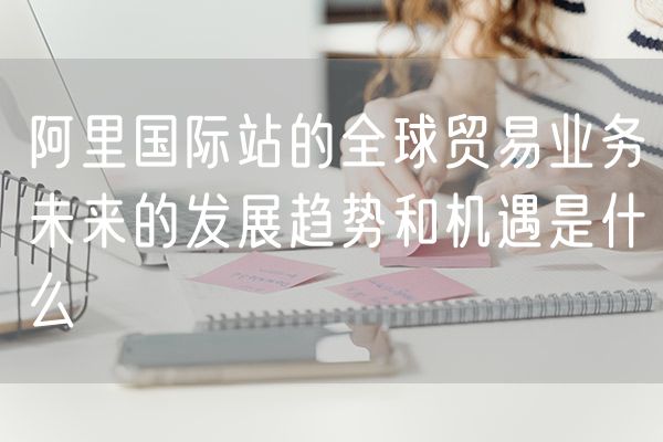 阿里国际站的全球贸易业务未来的发展趋势和机遇是什么