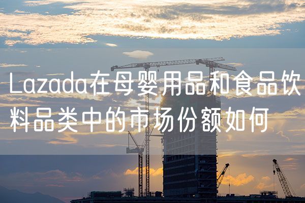Lazada在母婴用品和食品饮料品类中的市场份额如何
