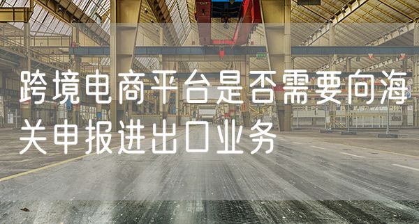 跨境电商平台是否需要向海关申报进出口业务