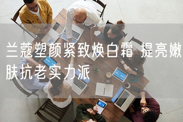兰蔻塑颜紧致焕白霜 提亮嫩肤抗老实力派