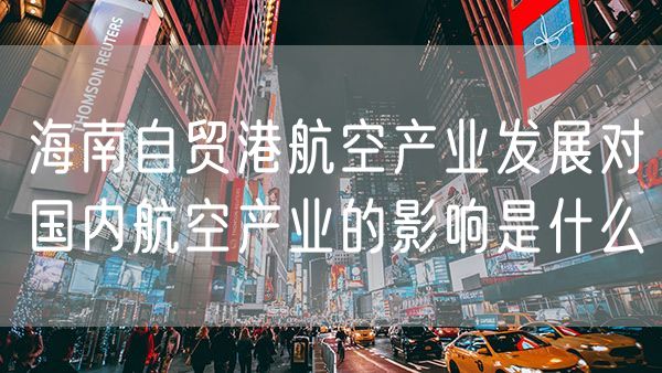 海南自贸港航空产业发展对国内航空产业的影响是什么