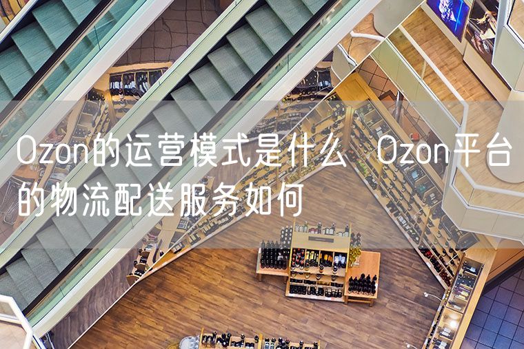 Ozon的运营模式是什么  Ozon平台的物流配送服务如何