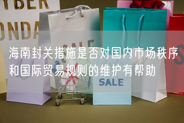 海南封关措施是否对国内市场秩序和国际贸易规则的维护有帮助
