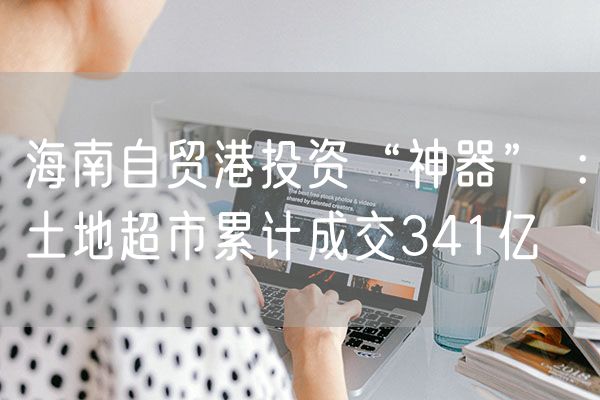 海南自贸港投资“神器” ：土地超市累计成交341亿