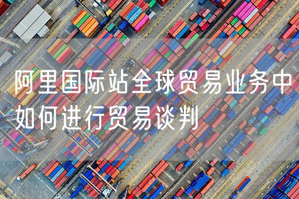 阿里国际站全球贸易业务中如何进行贸易谈判