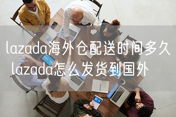 lazada海外仓配送时间多久 lazada怎么发货到国外
