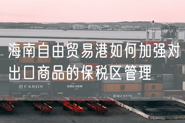 海南自由贸易港如何加强对出口商品的保税区管理