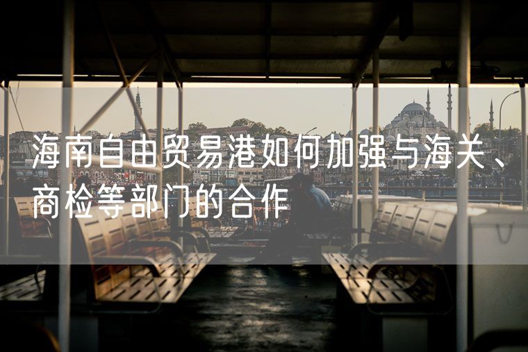 海南自由贸易港如何加强与海关、商检等部门的合作