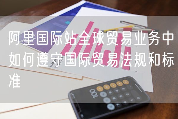 阿里国际站全球贸易业务中如何遵守国际贸易法规和标准