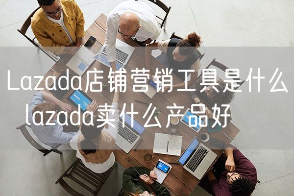 Lazada店铺营销工具是什么  lazada卖什么产品好