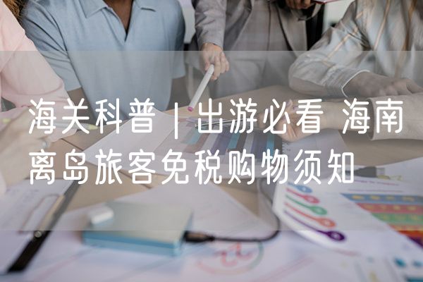 海关科普 | 出游必看 海南离岛旅客免税购物须知