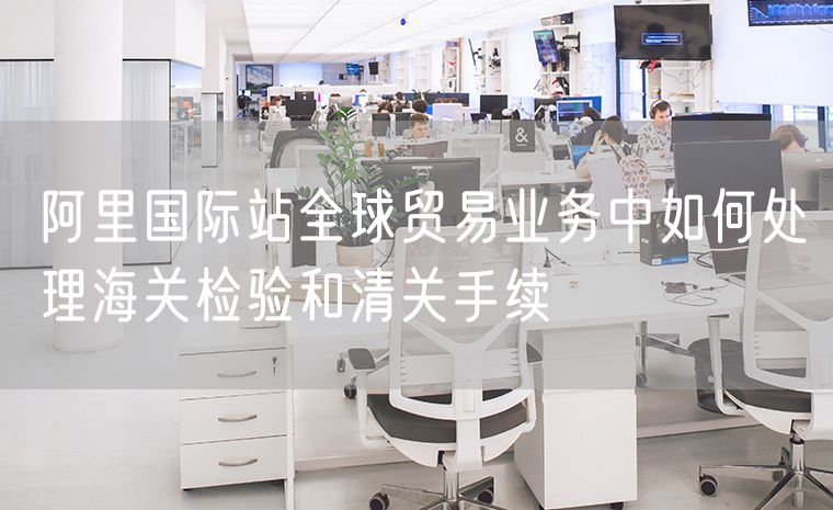 阿里国际站全球贸易业务中如何处理海关检验和清关手续