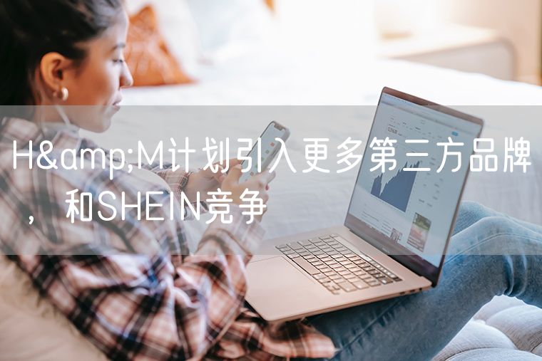 H&M计划引入更多第三方品牌 ，和SHEIN竞争