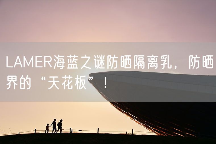 LAMER海蓝之谜防晒隔离乳，防晒界的“天花板”！
