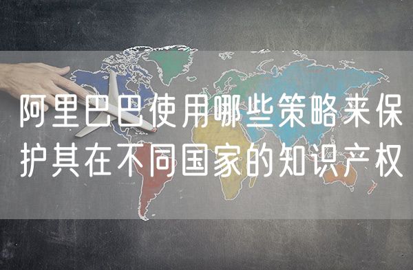阿里巴巴使用哪些策略来保护其在不同国家的知识产权