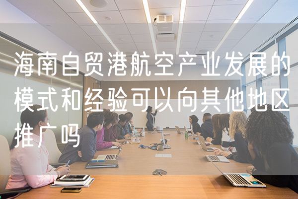 海南自贸港航空产业发展的模式和经验可以向其他地区推广吗