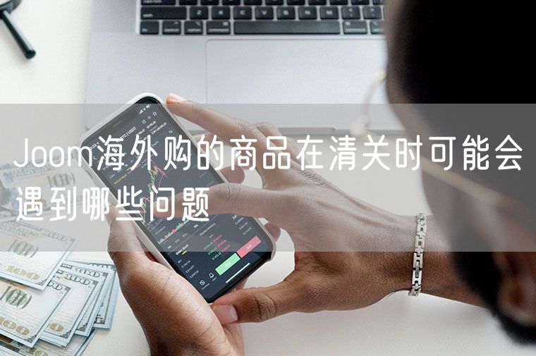 Joom海外购的商品在清关时可能会遇到哪些问题